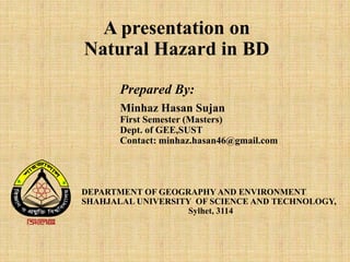 A presentation on
Natural Hazard in BD
Prepared By:
Minhaz Hasan Sujan
First Semester (Masters)
Dept. of GEE,SUST
Contact: minhaz.hasan46@gmail.com
DEPARTMENT OF GEOGRAPHY AND ENVIRONMENT
SHAHJALAL UNIVERSITY OF SCIENCE AND TECHNOLOGY,
Sylhet, 3114
 
