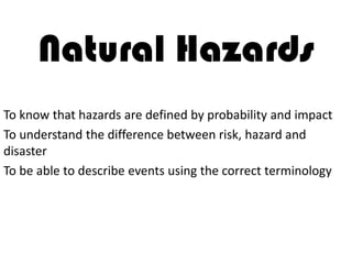 Natural Hazards
To know that hazards are defined by probability and impact
To understand the difference between risk, hazard and
disaster
To be able to describe events using the correct terminology
 