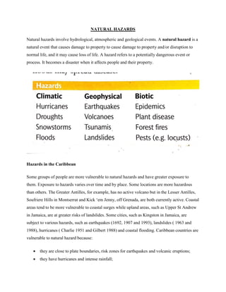 NATURAL HAZARDS
Natural hazards involve hydrological, atmospheric and geological events. A natural hazard is a
natural event that causes damage to property to cause damage to property and/or disruption to
normal life, and it may cause loss of life. A hazard refers to a potentially dangerous event or
process. It becomes a disaster when it affects people and their property.
Hazards in the Caribbean
Some groups of people are more vulnerable to natural hazards and have greater exposure to
them. Exposure to hazards varies over time and by place. Some locations are more hazardous
than others. The Greater Antilles, for example, has no active volcano but in the Lesser Antilles,
Soufriere Hills in Montserrat and Kick ‘em Jenny, off Grenada, are both currently active. Coastal
areas tend to be more vulnerable to coastal surges while upland areas, such as Upper St Andrew
in Jamaica, are at greater risks of landslides. Some cities, such as Kingston in Jamaica, are
subject to various hazards, such as earthquakes (1692, 1907 and 1993), landslides ( 1963 and
1988), hurricanes ( Charlie 1951 and Gilbert 1988) and coastal flooding. Caribbean countries are
vulnerable to natural hazard because:
 they are close to plate boundaries, risk zones for earthquakes and volcanic eruptions;
 they have hurricanes and intense rainfall;
 