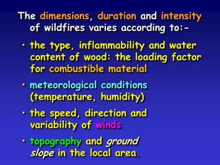 The dimensions, duration and intensity
of wildfires varies according to:-
• the type, inflammability and water
content of wood: the loading factor
for combustible material
• meteorological conditions
(temperature, humidity)
• the speed, direction and
variability of winds
• topography and ground
slope in the local area.
 