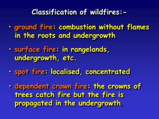 Classification of wildfires:-
• ground fire: combustion without flames
in the roots and undergrowth
• surface fire: in rangelands,
undergrowth, etc.
• spot fire: localised, concentrated
• dependent crown fire: the crowns of
trees catch fire but the fire is
propagated in the undergrowth.
 