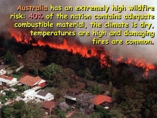 Australia has an extremely high wildfire
risk: 40% of the nation contains adequate
combustible material, the climate is dry,
temperatures are high and damaging
fires are common.
 