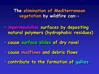 The elimination of Mediterranean
vegetation by wildfire can:-
• impermeabilise surfaces by depositing
natural polymers (hydrophobic residues)
• cause surface slides of dry ravel
• cause mudflows and debris flows
• contribute to the formation of gullies.
 