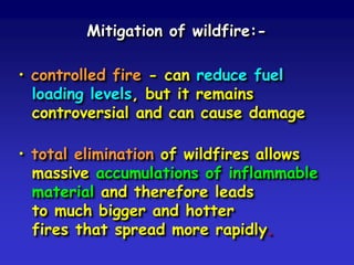 Mitigation of wildfire:-
• controlled fire - can reduce fuel
loading levels, but it remains
controversial and can cause damage
• total elimination of wildfires allows
massive accumulations of inflammable
material and therefore leads
to much bigger and hotter
fires that spread more rapidly.
 