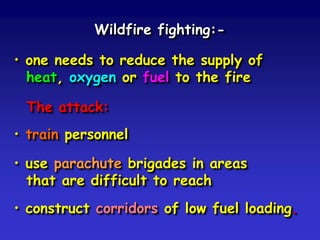 Wildfire fighting:-
• one needs to reduce the supply of
heat, oxygen or fuel to the fire
The attack:
• train personnel
• use parachute brigades in areas
that are difficult to reach
• construct corridors of low fuel loading.
 