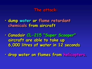 The attack:
• dump water or flame retardant
chemicals from aircraft
• Canadair CL-215 "Super Scooper"
aircraft are able to take up
6,000 litres of water in 12 seconds
• drop water on flames from helicopters.
 