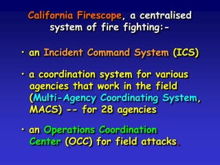 California Firescope, a centralised
system of fire fighting:-
• an Incident Command System (ICS)
• a coordination system for various
agencies that work in the field
(Multi-Agency Coordinating System,
MACS) -- for 28 agencies
• an Operations Coordination
Center (OCC) for field attacks.
 