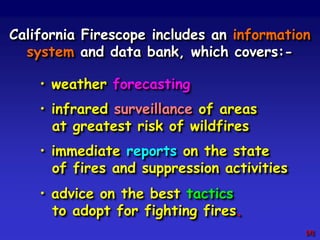 California Firescope includes an information
system and data bank, which covers:-
• weather forecasting
• infrared surveillance of areas
at greatest risk of wildfires
• immediate reports on the state
of fires and suppression activities
• advice on the best tactics
to adopt for fighting fires.
[X]
 