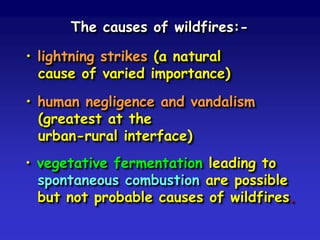 The causes of wildfires:-
• lightning strikes (a natural
cause of varied importance)
• human negligence and vandalism
(greatest at the
urban-rural interface)
• vegetative fermentation leading to
spontaneous combustion are possible
but not probable causes of wildfires.
 