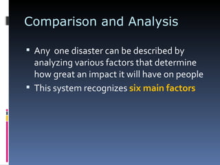 Comparison and Analysis Any  one disaster can be described by analyzing various factors that determine how great an impact it will have on people This system recognizes  six main factors 