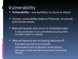 Vulnerability Vulnerability  = susceptibility to injury or attack  Human vulnerability leads to financial, structural, and human losses.  Natural hazards only occur in inhabited areas A natural disaster in an uninhabited area has little tangible impact on people Natural hazards are increasing because of… Population growth (more people) Urbanization (lots of people in small spaces) alteration of the natural environment (manmade islands) 
