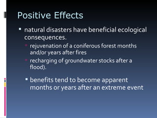 Positive Effects natural disasters have beneficial ecological consequences. rejuvenation of a coniferous forest months and/or years after fires  recharging of groundwater stocks after a flood). benefits tend to become apparent months or years after an extreme event 