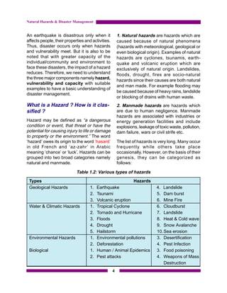Natural Hazards & Disaster Management


An earthquake is disastrous only when it               1. Natural hazards are hazards which are
affects people, their properties and activities.       caused because of natural phenomena
Thus, disaster occurs only when hazards                (hazards with meteorological, geological or
and vulnerability meet. But it is also to be           even biological origin). Examples of natural
noted that with greater capacity of the                hazards are cyclones, tsunamis, earth-
individual/community and environment to                quake and volcanic eruption which are
face these disasters, the impact of a hazard           exclusively of natural origin. Landslides,
reduces. Therefore, we need to understand              floods, drought, fires are socio-natural
the three major components namely hazard,              hazards since their causes are both natural
vulnerability and capacity with suitable
                                                       and man made. For example flooding may
examples to have a basic understanding of
                                                       be caused because of heavy rains, landslide
disaster management.
                                                       or blocking of drains with human waste.
What is a Hazard ? How is it clas-                     2. Manmade hazards are hazards which
sified ?                                               are due to human negligence. Manmade
                                                       hazards are associated with industries or
Hazard may be defined as “a dangerous                  energy generation facilities and include
condition or event, that threat or have the            explosions, leakage of toxic waste, pollution,
potential for causing injury to life or damage         dam failure, wars or civil strife etc.
to property or the environment.” The word
‘hazard’ owes its origin to the word ‘hasard’          The list of hazards is very long. Many occur
in old French and ‘az-zahr’ in Arabic                  frequently while others take place
meaning ‘chance’ or ‘luck’. Hazards can be             occasionally. However, on the basis of their
grouped into two broad categories namely               genesis, they can be categorized as
natural and manmade.                                   follows:

                            Table 1.2: Various types of hazards
 Types                                                          Hazards
 Geological Hazards                 1.   Earthquake                          4. Landslide
                                    2.   Tsunami                             5. Dam burst
                                    3.   Volcanic eruption                   6. Mine Fire
 Water & Climatic Hazards           1.   Tropical Cyclone                    6. Cloudburst
                                    2.   Tornado and Hurricane               7. Landslide
                                    3.   Floods                              8. Heat & Cold wave
                                    4.   Drought                             9. Snow Avalanche
                                    5.   Hailstorm                           10. Sea erosion
 Environmental Hazards              1.   Environmental pollutions            3. Desertification
                                    2.   Deforestation                       4. Pest Infection
 Biological                         1.   Human / Animal Epidemics            3. Food poisoning
                                    2.   Pest attacks                        4. Weapons of Mass
                                                                                 Destruction
                                                   4
 