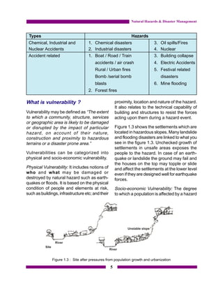 Natural Hazards & Disaster Management



 Types                                                          Hazards
 Chemical, Industrial and            1. Chemical disasters                   3. Oil spills/Fires
 Nuclear Accidents                   2. Industrial disasters                 4. Nuclear
 Accident related                    1. Boat / Road / Train                  3. Building collapse
                                         accidents / air crash               4. Electric Accidents
                                         Rural / Urban fires                 5. Festival related
                                         Bomb /serial bomb                       disasters
                                         blasts                              6. Mine flooding
                                     2. Forest fires

What is vulnerability ?                                proximity, location and nature of the hazard.
                                                       It also relates to the technical capability of
Vulnerability may be defined as “The extent            building and structures to resist the forces
to which a community, structure, services              acting upon them during a hazard event.
or geographic area is likely to be damaged
or disrupted by the impact of particular               Figure 1.3 shows the settlements which are
hazard, on account of their nature,                    located in hazardous slopes. Many landslide
construction and proximity to hazardous                and flooding disasters are linked to what you
terrains or a disaster prone area.”                    see in the figure 1.3. Unchecked growth of
                                                       settlements in unsafe areas exposes the
Vulnerabilities can be categorized into                people to the hazard. In case of an earth-
physical and socio-economic vulnerability.             quake or landslide the ground may fail and
                                                       the houses on the top may topple or slide
Physical Vulnerability: It includes notions of         and affect the settlements at the lower level
who and what may be damaged or                         even if they are designed well for earthquake
destroyed by natural hazard such as earth-             forces.
quakes or floods. It is based on the physical
condition of people and elements at risk,              Socio-economic Vulnerability: The degree
such as buildings, infrastructure etc; and their       to which a population is affected by a hazard




               Figure 1.3 : Site after pressures from population growth and urbanization

                                                   5
 