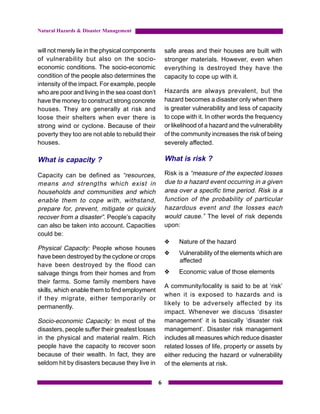 Natural Hazards & Disaster Management


will not merely lie in the physical components       safe areas and their houses are built with
of vulnerability but also on the socio-              stronger materials. However, even when
economic conditions. The socio-economic              everything is destroyed they have the
condition of the people also determines the          capacity to cope up with it.
intensity of the impact. For example, people
who are poor and living in the sea coast don’t       Hazards are always prevalent, but the
have the money to construct strong concrete          hazard becomes a disaster only when there
houses. They are generally at risk and               is greater vulnerability and less of capacity
loose their shelters when ever there is              to cope with it. In other words the frequency
strong wind or cyclone. Because of their             or likelihood of a hazard and the vulnerability
poverty they too are not able to rebuild their       of the community increases the risk of being
houses.                                              severely affected.

What is capacity ?                                   What is risk ?

Capacity can be defined as “resources,               Risk is a “measure of the expected losses
means and strengths which exist in                   due to a hazard event occurring in a given
households and communities and which                 area over a specific time period. Risk is a
enable them to cope with, withstand,                 function of the probability of particular
prepare for, prevent, mitigate or quickly            hazardous event and the losses each
recover from a disaster”. People’s capacity          would cause.” The level of risk depends
can also be taken into account. Capacities           upon:
could be:
                                                     y    Nature of the hazard
Physical Capacity: People whose houses
                                                     y    Vulnerability of the elements which are
have been destroyed by the cyclone or crops
                                                          affected
have been destroyed by the flood can
salvage things from their homes and from             y    Economic value of those elements
their farms. Some family members have
                                                     A community/locality is said to be at ‘risk’
skills, which enable them to find employment
                                                     when it is exposed to hazards and is
if they migrate, either temporarily or
                                                     likely to be adversely affected by its
permanently.
                                                     impact. Whenever we discuss ‘disaster
Socio-economic Capacity: In most of the              management’ it is basically ‘disaster risk
disasters, people suffer their greatest losses       management’. Disaster risk management
in the physical and material realm. Rich             includes all measures which reduce disaster
people have the capacity to recover soon             related losses of life, property or assets by
because of their wealth. In fact, they are           either reducing the hazard or vulnerability
seldom hit by disasters because they live in         of the elements at risk.


                                                 6
 