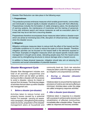 Natural Hazards & Disaster Management



     Disaster Risk Reduction can take place in the following ways:
     1. Preparedness
     This protective process embraces measures which enable governments, communities
     and individuals to respond rapidly to disaster situations to cope with them effectively.
     Preparedness includes the formulation of viable emergency plans, the development
     of warning systems, the maintenance of inventories and the training of personnel.
     It may also embrace search and rescue measures as well as evacuation plans for
     areas that may be at risk from a recurring disaster.
     Preparedness therefore encompasses those measures taken before a disaster event
     which are aimed at minimising loss of life, disruption of critical services, and damage
     when the disaster occurs.
     2. Mitigation
     Mitigation embraces measures taken to reduce both the effect of the hazard and the
     vulnerable conditions to it in order to reduce the scale of a future disaster. Therefore
     mitigation activities can be focused on the hazard itself or the elements exposed to
     the threat. Examples of mitigation measures which are hazard specific include water
     management in drought prone areas, relocating people away from the hazard prone
     areas and by strengthening structures to reduce damage when a hazard occurs.
     In addition to these physical measures, mitigation should also aim at reducing the
     economic and social vulnerabilities of potential disasters

Disaster Management Cycle                             community level etc. Such risk reduction
                                                      measures taken under this stage are termed
Disaster Risk Management includes sum                 as mitigation and preparedness activities.
total of all activities, programmes and
measures which can be taken up before,                2.   During a disaster             (disaster
during and after a disaster with the purpose               occurrence).
to avoid a disaster, reduce its impact or
recover from its losses. The three key stages         Initiatives taken to ensure that the needs and
of activities that are taken up within disaster       provisions of victims are met and suffering is
risk management are:                                  minimized. Activities taken under this stage
                                                      are called emergency response activities.
1.      Before a disaster (pre-disaster).
                                                      3. After a disaster (post-disaster)
Activities taken to reduce human and
property losses caused by a potential                 Initiatives taken in response to a disaster
hazard. For example carrying out aware-               with a purpose to achieve early recovery and
ness campaigns, strengthening the existing            rehabilitation of affected communities,
weak structures, preparation of the disaster          immediately after a disaster strikes. These are
management plans at household and                     called as response and recovery activities.

                                                  7
 