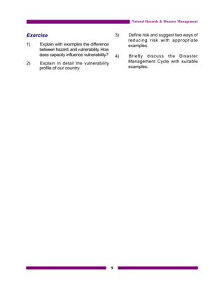 Natural Hazards & Disaster Management


Exercise                                          3)   Define risk and suggest two ways of
                                                       reducing risk with appropriate
1)   Explain with examples the difference              examples.
     between hazard, and vulnerability. How
     does capacity influence vulnerability?       4)   Briefly discuss the Disaster
2)   Explain in detail the vulnerability               Management Cycle with suitable
     profile of our country.                           examples.




                                              9
 