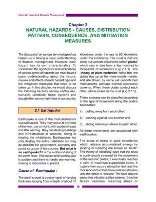 Natural Hazards & Disaster Management



                                        Chapter 2
      NATURAL HAZARDS - CAUSES, DISTRIBUTION
       PATTERN, CONSEQUENCE, AND MITIGATION
                    MEASURES

The discussion on various terminologies has           kilometers under the sea to 65 kilometers
helped us in having a basic understanding             under the continents. The crust is not one
of disaster management. However, each                 piece but consists of portions called ‘plates’
hazard has its own characteristics. To                which vary in size from a few hundred to
understand the significance and implications          thousands of kilometers (Fig 2.1.1). The
of various types of hazards we must have a            ‘theory of plate tectonics’ holds that the
basic understanding about the nature,                 plates ride up on the more mobile mantle,
causes and effects of each hazard type and            and are driven by some yet unconfirmed
the mitigation measures that need to be               mechanisms, perhaps thermal convection
taken up. In this chapter, we would discuss           currents. When these plates contact each
the following hazards namely earthquake,              other, stress arises in the crust (Fig 2.1.2).
tsunami, landslide, flood, cyclone and
drought that we normally face in our country.         These stresses can be classified according
                                                      to the type of movement along the plate’s
                                                      boundaries:
             2.1 Earthquake                           a) pulling away from each other,

Earthquake is one of the most destructive             b) pushing against one another and
natural hazard. They may occur at any time            c)   sliding sideways relative to each other.
of the year, day or night, with sudden impact
and little warning. They can destroy buildings        All these movements are associated with
and infrastructure in seconds, killing or             earthquakes.
injuring the inhabitants. Earthquakes not
only destroy the entire habitation but may            The areas of stress at plate boundaries
de-stabilize the government, economy and              which release accumulated energy by
social structure of the country. But what is          slipping or rupturing are known as 'faults'.
an earthquake? It is the sudden shaking of            The theory of 'elasticity' says that the crust
the earth crust. The impact of an earthquake          is continuously stressed by the movement
is sudden and there is hardly any warning,            of the tectonic plates; it eventually reaches
making it impossible to predict.                      a point of maximum supportable strain. A
                                                      rupture then occurs along the fault and the
Cause of Earthquake :                                 rock rebounds under its own elastic stresses
                                                      until the strain is relieved. The fault rupture
The earth’s crust is a rocky layer of varying         generates vibration called seismic (from the
thickness ranging from a depth of about 10            Greek 'seismos' meaning shock or
                                                 10
 