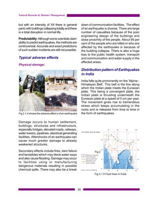 Natural Hazards & Disaster Management


but with an intensity of XII there is general                down of communication facilities. The effect
panic with buildings collapsing totally and there            of an earthquake is diverse. There are large
is a total disruption in normal life.                        number of casualties because of the poor
                                                             engineering design of the buildings and
Predictability: Although some scientists claim               close proximity of the people. About 95 per
ability to predict earthquakes, the methods are              cent of the people who are killed or who are
controversial. Accurate and exact predictions                affected by the earthquake is because of
of such sudden incidents are still not possible.             the building collapse. There is also a huge
                                                             loss to the public health system, transport
Typical adverse effects                                      and communication and water supply in the
                                                             affected areas.
Physical damage:
                                                             Distribution pattern of Earthquakes
                                                             in India
                                                             India falls quite prominently on the 'Alpine -
                                                             Himalayan Belt'. This belt is the line along
                                                             which the Indian plate meets the Eurasian
                                                             plate. This being a convergent plate, the
                                                             Indian plate is thrusting underneath the
                                                             Eurasian plate at a speed of 5 cm per year.
                                                             The movement gives rise to tremendous
                                                             stress which keeps accumulating in the
                                                             rocks and is released from time to time in
Fig 2.1.4 shows the adverse effect s of an earthquake        the form of earthquakes.

Damage occurs to human settlement,
buildings, structures and infrastructure,
especially bridges, elevated roads, railways,
water towers, pipelines, electrical generating
facilities. Aftershocks of an earthquake can
cause much greater damage to already
weakened structures.

Secondary effects include fires, dam failure                           Fig 2.1.5: Fault line in India
and landslides which may block water ways
and also cause flooding. Damage may occur
to facilities using or manufacturing
dangerous materials resulting in possible
chemical spills. There may also be a break
                                                                       Fig 2.1.5 Fault lines in India




                                                        14
 