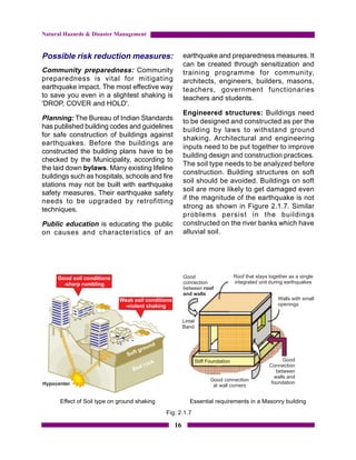 Natural Hazards & Disaster Management


Possible risk reduction measures:                     earthquake and preparedness measures. It
                                                      can be created through sensitization and
Community preparedness: Community                     training programme for community,
preparedness is vital for mitigating                  architects, engineers, builders, masons,
earthquake impact. The most effective way             teachers, government functionaries
to save you even in a slightest shaking is            teachers and students.
'DROP, COVER and HOLD'.
                                                      Engineered structures: Buildings need
Planning: The Bureau of Indian Standards              to be designed and constructed as per the
has published building codes and guidelines           building by laws to withstand ground
for safe construction of buildings against
                                                      shaking. Architectural and engineering
earthquakes. Before the buildings are
                                                      inputs need to be put together to improve
constructed the building plans have to be
                                                      building design and construction practices.
checked by the Municipality, according to
                                                      The soil type needs to be analyzed before
the laid down bylaws. Many existing lifeline
                                                      construction. Building structures on soft
buildings such as hospitals, schools and fire
                                                      soil should be avoided. Buildings on soft
stations may not be built with earthquake
                                                      soil are more likely to get damaged even
safety measures. Their earthquake safety
                                                      if the magnitude of the earthquake is not
needs to be upgraded by retrofitting
techniques.                                           strong as shown in Figure 2.1.7. Similar
                                                      problems persist in the buildings
Public education is educating the public              constructed on the river banks which have
on causes and characteristics of an                   alluvial soil.




      Effect of Soil type on ground shaking             Essential requirements in a Masonry building
                                              Fig: 2.1.7

                                                 16
 