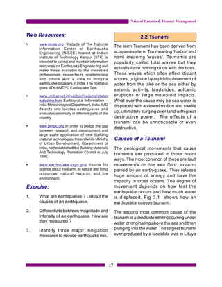 Natural Hazards & Disaster Management


Web Resources:                                                            2.2 Tsunami
§    www.nicee.org: Website of The National
                                                            The term Tsunami has been derived from
     Information Center of Earthquake
     Engineering (NICEE) hosted at Indian                   a Japanese term Tsu meaning 'harbor' and
     Institute of Technology Kanpur (IITK) is               nami meaning 'waves'. Tsunamis are
     intended to collect and maintain information           popularly called tidal waves but they
     resources on Earthquake Engineer-ing and
                                                            actually have nothing to do with the tides.
     make these available to the interested
     professionals, researche-rs, academicians              These waves which often affect distant
     and others with a view to mitigate                     shores, originate by rapid displacement of
     earthquake disasters in India. The host also           water from the lake or the sea either by
     gives IITK-BMTPC Earthquake Tips.
                                                            seismic activity, landslides, volcanic
§    www.imd.ernet.in/section/seismo/static/                eruptions or large meteoroid impacts.
     welcome.htm Earthquake Information –                   What ever the cause may be sea water is
     India Meteorological Department, India. IMD            displaced with a violent motion and swells
     detects and locates earthquakes and
     evaluates seismicity in different parts of the
                                                            up, ultimately surging over land with great
     country.                                               destructive power. The effects of a
                                                            tsunami can be unnoticeable or even
§    www.bmtpc.org In order to bridge the gap
                                                            destructive.
     between research and development and
     large scale application of new building
     material technologies, the erstwhile Ministry          Causes of a Tsunami
     of Urban Development, Government of
     India, had established the Building Materials          The geological movements that cause
     And Technology Promotion Council in July
                                                            tsunamis are produced in three major
     1990.
                                                            ways. The most common of these are fault
§    www.earthquake.usgs.gov Source for                     movements on the sea floor , accom-
     science about the Earth, its natural and living        panied by an earth-quake. They release
     resources, natural hazards, and the
                                                            huge amount of energy and have the
     environment.
                                                            capacity to cross oceans. The degree of
Exercise:                                                   movement depends on how fast the
                                                            earthquake occurs and how much water
1.   What are earthquakes ? List out the                    is displaced. Fig 3.1 shows how an
     causes of an earthquake.                               earthquake causes tsunami.
2.   Differentiate between magnitude and                    The second most common cause of the
     intensity of an earthquake. How are                    tsunami is a landslide either occurring under
     they measured ?                                        water or originating above the sea and then
3.   Identify three major mitigation                        plunging into the water. The largest tsunami
     measures to reduce earthquake risk.                    ever produced by a landslide was in Lituya




                                                       17
 