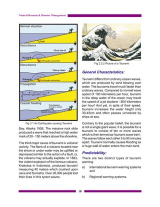 Natural Hazards & Disaster Management




                                                                 Fig 2.2.2 Picture of a Tsunami


                                                       General Characteristics:
                                                       Tsunami differs from ordinary ocean waves,
                                                       which are produced by wind blowing over
                                                       water. The tsunamis travel much faster than
                                                       ordinary waves. Compared to normal wave
                                                       speed of 100 kilometers per hour, tsunami
                                                       in the deep water of the ocean may travel
                                                       the speed of a jet airplane - 800 kilometers
                                                       per hour! And yet, in spite of their speed,
                                                       tsunami increases the water height only
                                                       30-45cm and often passes unnoticed by
                                                       ships at sea.

     Fig 3.1 An Earthquake causing Tsunami             Contrary to the popular belief, the tsunami
Bay, Alaska 1958. The massive rock slide               is not a single giant wave. It is possible for a
                                                       tsunami to consist of ten or more waves
produced a wave that reached a high water
                                                       which is then termed as 'tsunami wave train'.
mark of 50 - 150 meters above the shoreline.
                                                       The waves follow each other 5 to 90 minutes
The third major cause of tsunami is volcanic           apart. Tsunami normally causes flooding as
activity. The flank of a volcano located near          a huge wall of water enters the main land.
the shore or under water may be uplifted or
depressed similar to the action of a fault, or,        Predictability:
the volcano may actually explode. In 1883,             There are two distinct types of tsunami
the violent explosion of the famous volcano,           warning:
Krakotoa in Indonesia, produced tsunami                a)    International tsunami warning systems
measuring 40 meters which crushed upon                       and
Java and Sumatra. Over 36,000 people lost
their lives in this tyrant waves.                      b)    Regional warning systems.



                                                  18
 