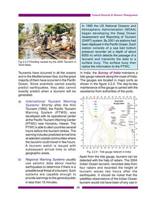 Natural Hazards & Disaster Management



                                                         In 1995 the US National Oceanic and
                                                         Atmospheric Administration (NOAA)
                                                         began developing the Deep Ocean
                                                         Assessment and Reporting of Tsunami
                                                         (DART) system. By 2001 six stations had
                                                         been deployed in the Pacific Ocean. Each
                                                         station consists of a sea bed bottom
                                                         pressure recorder (at a depth of about
                                                         6000 m) which detects the passage of a
                                                         tsunami and transmits the data to a
Fig 2.2.3 Flooding caused by the 2004 Tsunami in         surface buoy. The surface buoy then
Tamil Nadu
                                                         radios the information to the PTWC.

Tsunamis have occurred in all the oceans                In India, the Survey of India maintains a
and in the Mediterranean Sea, but the great             tide gauge network along the coast of India.
majority of them have occurred in the Pacific           The gauges are located in major ports as
Ocean. Since scientists cannot exactly                  shown in the figure 2.2.4. The day-to-day
predict earthquakes, they also cannot                   maintenance of the gauge is carried with the
exactly predict when a tsunami will be                  assistance from authorities of the ports.
generated.

a)   International Tsunami Warning
     Systems: Shortly after the Hilo
     Tsunami (1946), the Pacific Tsunami
     Warning System (PTWS) was
     developed with its operational center
     at the Pacific Tsunami Warning Center
     (PTWC) near Honolulu, Hawaii. The
     PTWC is able to alert countries several
     hours before the tsunami strikes. The
     warning includes predicted arrival time
     at selected coastal communities where
     the tsunami could travel in few hours.
     A tsunami watch is issued with
     subsequent arrival time to other
                                                             Fig. 2.2.4 : Tide gauge network in India
     geographic areas.
                                                        Apart from the tide gauge, tsunami can be
b)   Regional Warning Systems usually                   detected with the help of radars. The 2004
     use seismic data about nearby                      Indian Ocean tsunami, recorded data from
     earthquakes to determine if there is a             four radars and recorded the height of
     possible local threat of a tsunami. Such           tsunami waves two hours after the
     systems are capable enough to                      earthquake. It should be noted that the
     provide warnings to the general public             satellites observations of the Indian Ocean
     in less than 15 minutes.                           tsunami would not have been of any use in
                                                   19
 