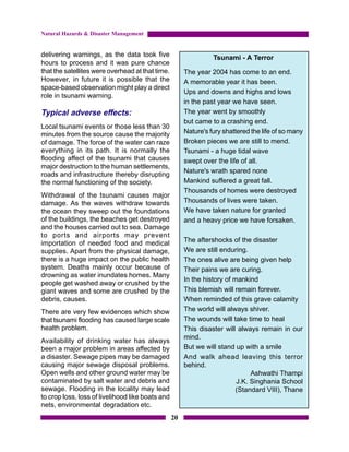 Natural Hazards & Disaster Management


delivering warnings, as the data took five                       Tsunami - A Terror
hours to process and it was pure chance
that the satellites were overhead at that time.        The year 2004 has come to an end.
However, in future it is possible that the             A memorable year it has been.
space-based observation might play a direct
                                                       Ups and downs and highs and lows
role in tsunami warning.
                                                       in the past year we have seen.
Typical adverse effects:                               The year went by smoothly
                                                       but came to a crashing end.
Local tsunami events or those less than 30
minutes from the source cause the majority             Nature's fury shattered the life of so many
of damage. The force of the water can raze             Broken pieces we are still to mend.
everything in its path. It is normally the             Tsunami - a huge tidal wave
flooding affect of the tsunami that causes             swept over the life of all.
major destruction to the human settlements,
                                                       Nature's wrath spared none
roads and infrastructure thereby disrupting
the normal functioning of the society.                 Mankind suffered a great fall.
                                                       Thousands of homes were destroyed
Withdrawal of the tsunami causes major
damage. As the waves withdraw towards                  Thousands of lives were taken.
the ocean they sweep out the foundations               We have taken nature for granted
of the buildings, the beaches get destroyed            and a heavy price we have forsaken.
and the houses carried out to sea. Damage
to ports and airports may prevent
importation of needed food and medical                 The aftershocks of the disaster
supplies. Apart from the physical damage,              We are still enduring.
there is a huge impact on the public health            The ones alive are being given help
system. Deaths mainly occur because of                 Their pains we are curing.
drowning as water inundates homes. Many
                                                       In the history of mankind
people get washed away or crushed by the
giant waves and some are crushed by the                This blemish will remain forever.
debris, causes.                                        When reminded of this grave calamity
There are very few evidences which show                The world will always shiver.
that tsunami flooding has caused large scale           The wounds will take time to heal
health problem.                                        This disaster will always remain in our
                                                       mind.
Availability of drinking water has always
been a major problem in areas affected by              But we will stand up with a smile
a disaster. Sewage pipes may be damaged                And walk ahead leaving this terror
causing major sewage disposal problems.                behind.
Open wells and other ground water may be                                       Ashwathi Thampi
contaminated by salt water and debris and                                 J.K. Singhania School
sewage. Flooding in the locality may lead                                (Standard VIII), Thane
to crop loss, loss of livelihood like boats and
nets, environmental degradation etc.
                                                  20
 