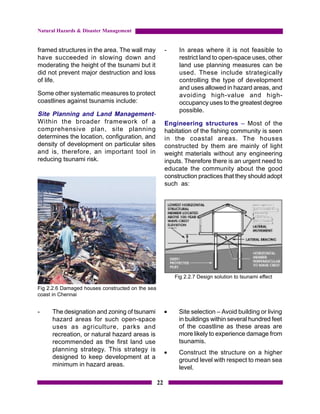 Natural Hazards & Disaster Management


framed structures in the area. The wall may            -    In areas where it is not feasible to
have succeeded in slowing down and                          restrict land to open-space uses, other
moderating the height of the tsunami but it                 land use planning measures can be
did not prevent major destruction and loss                  used. These include strategically
of life.                                                    controlling the type of development
                                                            and uses allowed in hazard areas, and
Some other systematic measures to protect                   avoiding high-value and high-
coastlines against tsunamis include:                        occupancy uses to the greatest degree
                                                            possible.
Site Planning and Land Management-
Within the broader framework of a                      Engineering structures – Most of the
comprehensive plan, site planning                      habitation of the fishing community is seen
determines the location, configuration, and            in the coastal areas. The houses
density of development on particular sites             constructed by them are mainly of light
and is, therefore, an important tool in                weight materials without any engineering
reducing tsunami risk.                                 inputs. Therefore there is an urgent need to
                                                       educate the community about the good
                                                       construction practices that they should adopt
                                                       such as:




                                                           Fig 2.2.7 Design solution to tsunami effect

Fig 2.2.6 Damaged houses constructed on the sea
coast in Chennai


-    The designation and zoning of tsunami             •    Site selection – Avoid building or living
     hazard areas for such open-space                       in buildings within several hundred feet
     uses as agriculture, parks and                         of the coastline as these areas are
     recreation, or natural hazard areas is                 more likely to experience damage from
     recommended as the first land use                      tsunamis.
     planning strategy. This strategy is               •    Construct the structure on a higher
     designed to keep development at a                      ground level with respect to mean sea
     minimum in hazard areas.                               level.

                                                  22
 