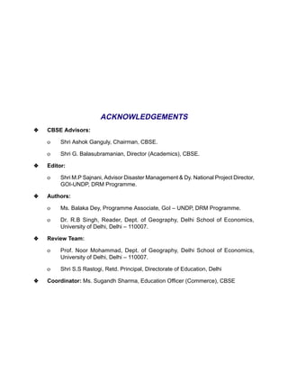 ACKNOWLEDGEMENTS
y   CBSE Advisors:

    ο    Shri Ashok Ganguly, Chairman, CBSE.

    ο    Shri G. Balasubramanian, Director (Academics), CBSE.

y   Editor:

    ο    Shri M.P Sajnani, Advisor Disaster Management & Dy. National Project Director,
         GOI-UNDP, DRM Programme.

y   Authors:

    ο    Ms. Balaka Dey, Programme Associate, GoI – UNDP, DRM Programme.

    ο    Dr. R.B Singh, Reader, Dept. of Geography, Delhi School of Economics,
         University of Delhi, Delhi – 110007.

y   Review Team:

    ο    Prof. Noor Mohammad, Dept. of Geography, Delhi School of Economics,
         University of Delhi, Delhi – 110007.

    ο    Shri S.S Rastogi, Retd. Principal, Directorate of Education, Delhi

y   Coordinator: Ms. Sugandh Sharma, Education Officer (Commerce), CBSE
 