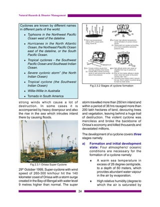 Natural Hazards & Disaster Management


 Cyclones are known by different names
 in different parts of the world:
   ♦   Typhoons in the Northwest Pacific
       Ocean west of the dateline
   ♦   Hurricanes in the North Atlantic
       Ocean, the Northeast Pacific Ocean
       east of the dateline, or the South
       Pacific Ocean.
   ♦   Tropical cyclones - the Southwest
       Pacific Ocean and Southeast Indian
       Ocean.
   ♦   Severe cyclonic storm” (the North
       Indian Ocean)
   ♦   Tropical cyclone (the Southwest
       Indian Ocean)                                      Fig 2.3.2 Stages of cyclone formation

   ♦   Willie-Willie in Australia
   ♦ Tornado in South America

strong winds which cause a lot of                    storm travelled more than 250 km inland and
destruction. In some cases it is                     within a period of 36 hrs ravaged more than
accompanied by heavy downpour and also               200 lakh hectares of land, devouring trees
the rise in the sea which intrudes inland            and vegetation, leaving behind a huge trail
there by causing floods.                             of destruction. The violent cyclone was
                                                     merciless and broke the backbone of
                                                     Orissa’s economy and killed thousands and
                                                     devastated millions.
                                                     The development of a cyclone covers three
                                                     stages namely
                                                     a)   Formation and initial development
                                                          state: Four atmospheric/ oceanic
                                                          conditions are necessary for the
                                                          formation of a cyclone namely:
                                                          ♦    A warm sea temperature in
         Fig 2.3.1 Orissa Super Cyclone                        excess of 26 degree centigrade,
29th October 1999, Super-cyclone with wind                     to a depth of 60 meters, which
speed of 260-300 km/hour hit the 140                           provides abundant water vapour
                                                               in the air by evaporation.
kilometer coast of Orissa with a storm surge
created in the Bay-of-Bengal with water level             ♦    High relative humidity (degree to
9 metres higher than normal. The super                         which the air is saturated by

                                                24
 