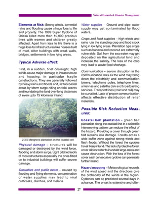 Natural Hazards & Disaster Management


Elements at Risk: Strong winds, torrential             Water supplies – Ground and pipe water
rains and flooding cause a huge loss to life           supply may get contaminated by flood
and property. The 1999 Super Cyclone of                waters.
Orissa killed more than 10,000 precious
lives with women and children greatly                  Crops and food supplies – high winds and
affected. Apart from loss to life there is a           rains ruin the standing crop and food stock
huge loss to infrastructures like houses built         lying in low lying areas. Plantation type crops
of mud, older buildings with weak walls,               such as banana and coconut are extremely
bridges, settlements in low lying areas.               vulnerable. Salt from the sea water may get
                                                       deposited on the agricultural land and
Typical Adverse effect:                                increase the salinity. The loss of the crop
                                                       may lead to acute food shortage.
First, in a sudden, brief onslaught, high
winds cause major damage to infrastructure             Communication – severe disruption in the
                                                       communication links as the wind may bring
and housing, in particular fragile
                                                       down the electricity and communication
constructions. They are generally followed
                                                       towers, telephone poles, telephone lines,
by heavy rains and floods and, in flat coastal
                                                       antennas and satellite disk and broadcasting
areas by storm surge riding on tidal waves
                                                       services. Transport lines (road and rail) may
and inundating the land over long distances
                                                       be curtailed, Lack of proper communication
of even upto 15 kilometer inland.
                                                       affects effective distribution of relief
                                                       materials.

                                                       Possible Risk Reduction Meas-
                                                       ures:
                                                       Coastal belt plantation - green belt
                                                       plantation along the coastal line in a scientific
                                                       interweaving pattern can reduce the effect of
                                                       the hazard. Providing a cover through green
                                                       belt sustains less damage. Forests act as a
  2.3.5 Mangrove plantation on the coastal belt        wide buffer zone against strong winds and
                                                       flash floods. Without the forest the cyclone
Physical damage – structures will be                   travel freely inland. The lack of protective forest
damaged or destroyed by the wind force,                cover allows water to inundate large areas and
flooding and storm surge. Light pitched roofs          cause destruction. With the loss of the forest
of most structures especially the ones fitted          cover each consecutive cyclone can penetrate
on to industrial buildings will suffer severe          further inland.
damage.
                                                       Hazard mapping – Meteorological records
Casualties and public heath – caused by                of the wind speed and the directions give
flooding and flying elements, contamination            the probability of the winds in the region.
of water supplies may lead to viral                    Cyclones can be predicted several days in
outbreaks, diarrhea, and malaria.                      advance. The onset is extensive and often

                                                  27
 