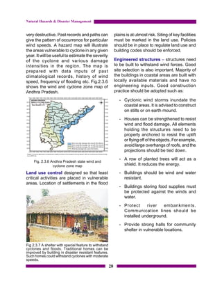 Natural Hazards & Disaster Management


very destructive. Past records and paths can                 plains is at utmost risk. Siting of key facilities
give the pattern of occurrence for particular                must be marked in the land use. Policies
wind speeds. A hazard map will illustrate                    should be in place to regulate land use and
the areas vulnerable to cyclone in any given                 building codes should be enforced.
year. It will be useful to estimate the severity
of the cyclone and various damage                            Engineered structures – structures need
intensities in the region. The map is                        to be built to withstand wind forces. Good
prepared with data inputs of past                            site selection is also important. Majority of
climatological records, history of wind                      the buildings in coastal areas are built with
speed, frequency of flooding etc. Fig.2.3.6                  locally available materials and have no
shows the wind and cyclone zone map of                       engineering inputs. Good construction
Andhra Pradesh.                                              practice should be adopted such as:

                                                                - Cyclonic wind storms inundate the
                                                                  coastal areas. It is advised to construct
                                                                  on stilts or on earth mound.
                                                                - Houses can be strengthened to resist
                                                                  wind and flood damage. All elements
                                                                  holding the structures need to be
                                                                  properly anchored to resist the uplift
                                                                  or flying off of the objects. For example,
                                                                  avoid large overhangs of roofs, and the
                                                                  projections should be tied down.
                                                                - A row of planted trees will act as a
     Fig. 2.3.6 Andhra Pradesh state wind and
                 cyclone zone map                                 shield. It reduces the energy.
Land use control designed so that least                         - Buildings should be wind and water
critical activities are placed in vulnerable                      resistant.
areas. Location of settlements in the flood
                                                                - Buildings storing food supplies must
                                                                  be protected against the winds and
                                                                  water.
                                                                - Protect     river   embankments.
                                                                  Communication lines should be
                                                                  installed underground.
                                                                - Provide strong halls for community
                                                                  shelter in vulnerable locations.


Fig 2.3.7 A shelter with special feature to withstand
cyclones and floods. Traditional homes can be
improved by building in disaster resistant features.
Such homes could withstand cyclones with moderate
speeds.
                                                        28
 