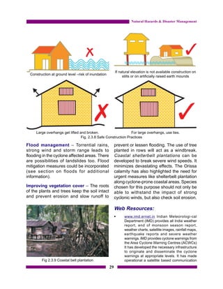 Natural Hazards & Disaster Management




                                                          If natural elevation is not available construction on
  Construction at ground level –risk of inundation
                                                               stilts or on artificially raised earth mounds




     Large overhangs get lifted and broken.                     For large overhangs, use ties.
                                 Fig. 2.3.8 Safe Construction Practices

Flood management – Torrential rains,                      prevent or lessen flooding. The use of tree
strong wind and storm range leads to                      planted in rows will act as a windbreak.
flooding in the cyclone affected areas. There             Coastal shelterbelt plantations can be
are possibilities of landslides too. Flood                developed to break severe wind speeds. It
mitigation measures could be incorporated                 minimizes devastating effects. The Orissa
(see section on floods for additional                     calamity has also highlighted the need for
information).                                             urgent measures like shelterbelt plantation
                                                          along cyclone-prone coastal areas. Species
Improving vegetation cover – The roots                    chosen for this purpose should not only be
of the plants and trees keep the soil intact              able to withstand the impact of strong
and prevent erosion and slow runoff to                    cyclonic winds, but also check soil erosion.

                                                          Web Resources:
                                                          §     www.imd.ernet.in Indian Meteorologi-cal
                                                                Department (IMD) provides all India weather
                                                                report, end of monsoon season report,
                                                                weather charts, satellite images, rainfall maps,
                                                                earthquake reports and severe weather
                                                                warnings. IMD provides cyclone warnings from
                                                                the Area Cyclone Warning Centres (ACWCs)
                                                                It has developed the necessary infrastructure
                                                                to originate and disseminate the cyclone
                                                                warnings at appropriate levels. It has made
         Fig 2.3.9 Coastal belt plantation                      operational a satellite based communication
                                                     29
 