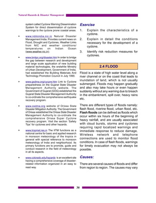 Natural Hazards & Disaster Management


     system called Cyclone Warning Dissemination            Exercise
     System for direct dissemination of cyclone
     warnings to the cyclone prone coastal areas.           1.   Explain the characteristics of a
                                                                 cyclone.
§    www.ndmindia.nic.in Natural Disaster
     Management India. Provides current news on             2.   Explain in detail the conditions
     Flood, Drought and Cyclones, Weather Links                  necessary for the development of a
     from NIC and weather conditions/                            cyclone.
     temperatures      on     Indian     Ocean
     (www.weather.nic.in).                                  3.   Identify risk reduction measures for
                                                                 cyclones.
§    www.bmtpc.org/disaster.htm In order to bridge
     the gap between research and development
     and large scale application of new building
     material technologies, the erstwhile Ministry                         2.4 FLOOD
     of Urban Development, Government of India,
     had established the Building Materials And             Flood is a state of high water level along a
     Technology Promotion Council in July 1990.             river channel or on the coast that leads to
§    www.gsdma.org/cycpre.htm Link to Cyclone
                                                            inundation of land, which is not usually
     preparedness on the Gujarat State Disaster             submerged. Floods may happen gradually
     Management Authority website. The                      and also may take hours or even happen
     Government of Gujarat (GOG) established the            suddenly without any warning due to breach
     Gujarat State Disaster Management Authority            in the embankment, spill over, heavy rains
     to co-ordinate the comprehensive earthquake
     recovery program.
                                                            etc.

§    www.osdma.org website of Orissa State                  There are different types of floods namely:
     Disaster Mitigation Authority. The Government          flash flood, riverine flood, urban flood, etc.
     of Orissa established the Orissa State Disaster        Flash floods can be defined as floods which
     Management Authority to co-ordinate the                occur within six hours of the beginning of
     comprehensive Orissa Super Cyclone
     recovery program. Visit the section ‘Safety
                                                            heavy rainfall, and are usually associated
     Tips’ for cyclones and other hazards.                  with cloud bursts, storms and cyclones
                                                            requiring rapid localized warnings and
§    www.tropmet.res.in The IITM functions as a             immediate response to reduce damage.
     national centre for basic and applied research
                                                            Wireless network and telephone
     in monsoon meteorology of the tropics in
     general with special reference to monsoon              connections are used to monitor flood
     meteorology of India and neighborhood. Its             conditions. In case of flash floods, warnings
     primary functions are to promote, guide and            for timely evacuation may not always be
     conduct research in the field of meteorology           possible.
     in all its aspects.

§    www.colorado.edu/hazards is an excellent site          Causes:
     having a comprehensive coverage of disaster-
     related information organized in an easy to            There are several causes of floods and differ
     read way.                                              from region to region. The causes may vary




                                                       30
 