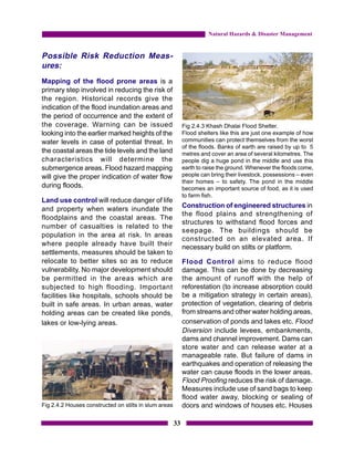 Natural Hazards & Disaster Management


Possible Risk Reduction Meas-
ures:
Mapping of the flood prone areas is a
primary step involved in reducing the risk of
the region. Historical records give the
indication of the flood inundation areas and
the period of occurrence and the extent of
the coverage. Warning can be issued                         Fig 2.4.3 Khash Dhalai Flood Shelter.
looking into the earlier marked heights of the              Flood shelters like this are just one example of how
water levels in case of potential threat. In                communities can protect themselves from the worst
                                                            of the floods. Banks of earth are raised by up to 5
the coastal areas the tide levels and the land              metres and cover an area of several kilometres. The
characteristics will determine the                          people dig a huge pond in the middle and use this
submergence areas. Flood hazard mapping                     earth to raise the ground. Whenever the floods come,
will give the proper indication of water flow               people can bring their livestock, possessions – even
                                                            their homes – to safety. The pond in the middle
during floods.                                              becomes an important source of food, as it is used
                                                            to farm fish.
Land use control will reduce danger of life
                                                            Construction of engineered structures in
and property when waters inundate the
                                                            the flood plains and strengthening of
floodplains and the coastal areas. The
                                                            structures to withstand flood forces and
number of casualties is related to the
                                                            seepage. The buildings should be
population in the area at risk. In areas
                                                            constructed on an elevated area. If
where people already have built their                       necessary build on stilts or platform.
settlements, measures should be taken to
relocate to better sites so as to reduce                    Flood Control aims to reduce flood
vulnerability. No major development should                  damage. This can be done by decreasing
be permitted in the areas which are                         the amount of runoff with the help of
subjected to high flooding. Important                       reforestation (to increase absorption could
facilities like hospitals, schools should be                be a mitigation strategy in certain areas),
built in safe areas. In urban areas, water                  protection of vegetation, clearing of debris
holding areas can be created like ponds,                    from streams and other water holding areas,
lakes or low-lying areas.                                   conservation of ponds and lakes etc. Flood
                                                            Diversion include levees, embankments,
                                                            dams and channel improvement. Dams can
                                                            store water and can release water at a
                                                            manageable rate. But failure of dams in
                                                            earthquakes and operation of releasing the
                                                            water can cause floods in the lower areas.
                                                            Flood Proofing reduces the risk of damage.
                                                            Measures include use of sand bags to keep
                                                            flood water away, blocking or sealing of
Fig 2.4.2 Houses constructed on stilts in slum areas        doors and windows of houses etc. Houses

                                                       33
 