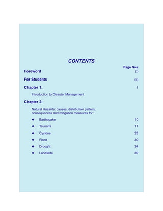 CONTENTS
                                                     Page Nos.
Foreword                                                    (i)

For Students                                                (ii)

Chapter 1:                                                   1

    Introduction to Disaster Management

Chapter 2:
    Natural Hazards: causes, distribution pattern,
    consequences and mitigation measures for :

    y    Earthquake                                         10

    y    Tsunami                                            17

    y    Cyclone                                            23

    y    Flood                                              30

    y    Drought                                            34

    y    Landslide                                          39
 