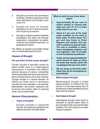 Natural Hazards & Disaster Management


♦    Drought is a normal, recurrent feature             What on earth do you know about
     of climate. Climate is expected to show                         water?
     some aberrations and drought is just
     a part of it.                                  •     Approximately 80 per cent of
                                                          earth’s surface is covered with
♦    Drought can occur by improper                        water but only 1% of it is fresh
     distribution of rain in time and space,              water that we can use.
     and not just by its amount.
                                                    •     About 2.7 per cent of the total
♦    Drought is negative balance between                  water available on the earth is
     precipitation and water use (through                 fresh water of which about 75.2
     evaporation, transpiration by plants,                per cent lies frozen in Polar
     domestic and industrial uses etc) in a               Regions and another 22.6 per
     geographical region.                                 cent is present as ground water.
                                                          The rest is available in lakes,
The effects of drought accumulate slowly                  rivers, atmosphere, moisture, soil
over a considerable period of time.                       and vegetation. This 1% of water
                                                          is now threatened by pollution!
Causes of Drought
                                                    •     Today, we have approximately the
Can you think of what causes drought?                     same amount of water as when
                                                          the Earth was formed. Earth will
Though drought is basically caused by                     not get/generate any more water!
deficit rainfall, which is a meteorological
phenomenon, it manifests into different             •     We are using up the fresh water
spheres because of various vulnerability                  faster than we are recharging our
                                                          groundwater
factors associated with them (see the box).
Some of these factors are human induced.            –     Meteorological drought
Though drought is a natural disaster, its
effects are made worst in developing                      Meteorological drought is simple
countries by over population, over grazing,               absence/deficit of rainfall from the
deforestation, soil erosion, excessive use                normal. It is the least severe form of
of ground and surface water for growing                   drought and is often identified by sunny
crops, loss of biodiversity.                              days and hot weather.

General Characteristics:                            –     Hydrological drought

–    Types of droughts                                    Hydrological drought often leads to
                                                          reduction of natural stream flows or
     Drought proceeds in sequential                       ground water levels, plus stored water
     manner. Its impacts are spread across                supplies. The main impact is on water
     different domains as listed below.                   resource systems.



                                               35
 