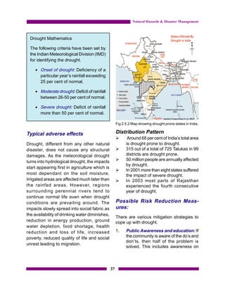 Natural Hazards & Disaster Management



  Drought Mathematics

  The following criteria have been set by
  the Indian Meteorological Division (IMD)
  for identifying the drought.

    • Onset of drought: Deficiency of a
      particular year’s rainfall exceeding
      25 per cent of normal.

    • Moderate drought: Deficit of rainfall
      between 26-50 per cent of normal.

    • Severe drought: Deficit of rainfall
      more than 50 per cent of normal.

                                                      Fig 2.5.2 Map showing drought prone states in India.

Typical adverse effects                               Distribution Pattern
                                                      Ø      Around 68 per cent of India’s total area
Drought, different from any other natural                   is drought prone to drought.
disaster, does not cause any structural               Ø     315 out of a total of 725 Talukas in 99
damages. As the meteorological drought                      districts are drought prone.
turns into hydrological drought, the impacts          Ø     50 million people are annually affected
                                                            by drought.
start appearing first in agriculture which is
                                                      Ø     In 2001 more than eight states suffered
most dependant on the soil moisture.                        the impact of severe drought.
Irrigated areas are affected much later than          Ø     In 2003 most parts of Rajasthan
the rainfed areas. However, regions                         experienced the fourth consecutive
surrounding perennial rivers tend to                        year of drought.
continue normal life even when drought
conditions are prevailing around. The                 Possible Risk Reduction Meas-
impacts slowly spread into social fabric as           ures:
the availability of drinking water diminishes,
                                                      There are various mitigation strategies to
reduction in energy production, ground                cope up with drought.
water depletion, food shortage, health
reduction and loss of life, increased                 1.    Public Awareness and education: If
poverty, reduced quality of life and social                 the community is aware of the do’s and
                                                            don’ts, then half of the problem is
unrest leading to migration.
                                                            solved. This includes awareness on




                                                 37
 