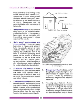 Natural Hazards & Disaster Management


     the availability of safe drinking water,
     water conservation techniques,
     agricultural drought management
     strategies like crop contingency plans,
     construction of rain water harvesting
     structure. Awareness can be
     generated by the print, electronic and
     folk media.

2.   Drought Monitoring: It is continuous                    Fig. 2.5.3 Rain Water harvesting
     observation of the rainfall situation,
     availability of water in the reservoirs,
     lakes, rivers etc and comparing with
     the existing water needs in various
     sectors of the society.

3.   Water supply augmentation and
     conservation through rainwater
     harvesting in houses and farmers’
     fields increases the content of water
     available. Water harvesting by either
     allowing the runoff water from all the
     fields to a common point (e.g. Farm
     ponds, see the picture) or allowing it
     to infiltrate into the soil where it has
     fallen (in situ) (e.g. contour bunds,
     contour cultivation, raised bed planting
     etc) helps increase water availability
                                                     Fig 2.5.4 A watershed showing collection of water
     for sustained agricultural production.                          to common point.
4.   Expansion of irrigation facilities
     reduces the drought vulnerability. Land         6.   Drought planning: the basic goal of
     use based on its capability helps in                 drought planning is to improve the
     optimum use of land and water and                    effectiveness of preparedness and
     can avoid the undue demand created                   response efforts by enhancing
     due to their misuse.                                 monitoring, mitigation and response
                                                          measures.
5.   Livelihood planning identifies those
     livelihoods which are least affected by         7.   Planning would help in effective
     the drought. Some of such livelihoods                coordination among state and national
     include increased off-farm employment                agencies in dealing with the drought.
     opportunities, collection of non-timber              Components of drought plan include
     forest produce from the community                    establishing drought taskforce which
     forests, raising goats, carpentry etc.               is a team of specialists who can advise


                                                38
 