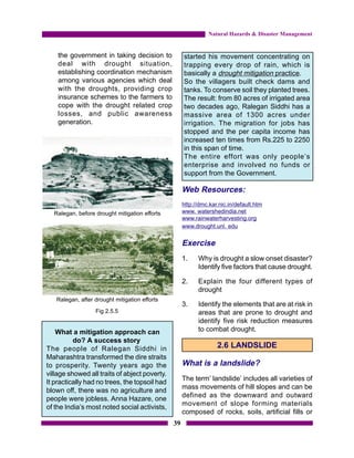 Natural Hazards & Disaster Management


    the government in taking decision to            started his movement concentrating on
    deal with drought situation,                    trapping every drop of rain, which is
    establishing coordination mechanism             basically a drought mitigation practice.
    among various agencies which deal               So the villagers built check dams and
    with the droughts, providing crop               tanks. To conserve soil they planted trees.
    insurance schemes to the farmers to             The result: from 80 acres of irrigated area
    cope with the drought related crop              two decades ago, Ralegan Siddhi has a
    losses, and public awareness                    massive area of 1300 acres under
    generation.                                     irrigation. The migration for jobs has
                                                    stopped and the per capita income has
                                                    increased ten times from Rs.225 to 2250
                                                    in this span of time.
                                                    The entire effort was only people’s
                                                    enterprise and involved no funds or
                                                    support from the Government.

                                                    Web Resources:
                                                    http://dmc.kar.nic.in/default.htm
  Ralegan, before drought mitigation efforts        www. watershedindia.net
                                                    www.rainwaterharvesting.org
                                                    www.drought.unl. edu


                                                    Exercise
                                                    1.    Why is drought a slow onset disaster?
                                                          Identify five factors that cause drought.

                                                    2.    Explain the four different types of
                                                          drought
   Ralegan, after drought mitigation efforts
                                                    3.    Identify the elements that are at risk in
                  Fig 2.5.5                               areas that are prone to drought and
                                                          identify five risk reduction measures
    What a mitigation approach can                        to combat drought.
          do? A success story
The people of Ralegan Siddhi in                                   2.6 LANDSLIDE
Maharashtra transformed the dire straits
to prosperity. Twenty years ago the                 What is a landslide?
village showed all traits of abject poverty.
                                                    The term’ landslide’ includes all varieties of
It practically had no trees, the topsoil had
                                                    mass movements of hill slopes and can be
blown off, there was no agriculture and
                                                    defined as the downward and outward
people were jobless. Anna Hazare, one
                                                    movement of slope forming materials
of the India’s most noted social activists,
                                                    composed of rocks, soils, artificial fills or
                                               39
 