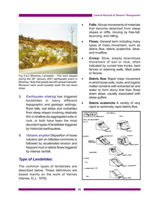 Natural Hazards & Disaster Management


                                                           •   Falls: Abrupt movements of materials
                                                               that become detached from steep
                                                               slopes or cliffs, moving by free-fall,
                                                               bouncing, and rolling.
                                                           •   Flows: General term including many
                                                               types of mass movement, such as
                                                               debris flow, debris avalanche, lahar,
                                                               and mudflow.
                                                           •   Creep: Slow, steady downslope
                                                               movement of soil or rock, often
                                                               indicated by curved tree trunks, bent
                                                               fences or retaining walls, tilted poles
                                                               or fences.
Fig 2.6.2 Bhachau Landslide - The land slipped
during the 26th January 2001 earthquake event in           •   Debris flow Rapid mass movement
Bhachau. Note that people are still camped beneath.            in which loose soils, rocks, and organic
Monsoon rains could possibly wash the soil down                matter combine with entrained air and
slope.
                                                               water to form slurry that then flows
                                                               down slope, usually associated with
5.    Earthquake shaking has triggered                         steep gullies.
      landslides in many different
                                                           •   Debris avalanche A variety of very
      topographic and geologic settings.
                                                               rapid to extremely rapid debris flow.
      Rock falls, soil slides and rockslides
      from steep slopes involving relatively
      thin or shallow dis-aggregated soils or
      rock, or both have been the most
      abundant types of landslides triggered
      by historical earthquakes.

6.    Volcanic eruption Deposition of loose
      volcanic ash on hillsides commonly is
      followed by accelerated erosion and
      frequent mud or debris flows triggered
      by intense rainfall.

Type of Landslides:
The common types of landslides are
described below. These definitions are
based mainly on the work of Varnes
(Varnes, D.J., 1978).


                                                      41
 