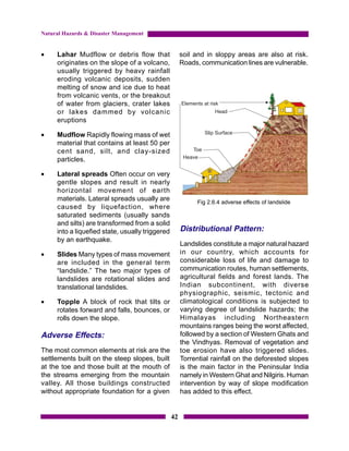 Natural Hazards & Disaster Management


•    Lahar Mudflow or debris flow that                soil and in sloppy areas are also at risk.
     originates on the slope of a volcano,            Roads, communication lines are vulnerable.
     usually triggered by heavy rainfall
     eroding volcanic deposits, sudden
     melting of snow and ice due to heat
     from volcanic vents, or the breakout
     of water from glaciers, crater lakes
     or lakes dammed by volcanic
     eruptions

•    Mudflow Rapidly flowing mass of wet
     material that contains at least 50 per
     cent sand, silt, and clay-sized
     particles.

•    Lateral spreads Often occur on very
     gentle slopes and result in nearly
     horizontal movement of earth
     materials. Lateral spreads usually are                Fig 2.6.4 adverse effects of landslide
     caused by liquefaction, where
     saturated sediments (usually sands
     and silts) are transformed from a solid
     into a liquefied state, usually triggered        Distributional Pattern:
     by an earthquake.
                                                      Landslides constitute a major natural hazard
•    Slides Many types of mass movement               in our country, which accounts for
     are included in the general term                 considerable loss of life and damage to
     “landslide.” The two major types of              communication routes, human settlements,
     landslides are rotational slides and             agricultural fields and forest lands. The
     translational landslides.                        Indian subcontinent, with diverse
                                                      physiographic, seismic, tectonic and
•    Topple A block of rock that tilts or             climatological conditions is subjected to
     rotates forward and falls, bounces, or           varying degree of landslide hazards; the
     rolls down the slope.                            Himalayas including Northeastern
                                                      mountains ranges being the worst affected,
Adverse Effects:                                      followed by a section of Western Ghats and
                                                      the Vindhyas. Removal of vegetation and
The most common elements at risk are the              toe erosion have also triggered slides.
settlements built on the steep slopes, built          Torrential rainfall on the deforested slopes
at the toe and those built at the mouth of            is the main factor in the Peninsular India
the streams emerging from the mountain                namely in Western Ghat and Nilgiris. Human
valley. All those buildings constructed               intervention by way of slope modification
without appropriate foundation for a given            has added to this effect.


                                                 42
 