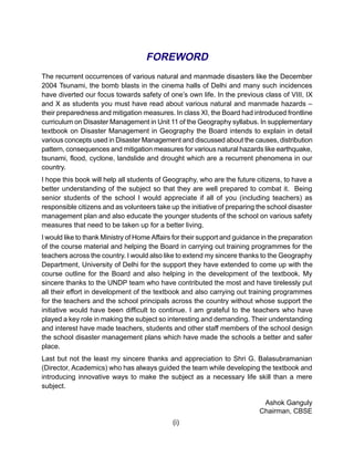FOREWORD
The recurrent occurrences of various natural and manmade disasters like the December
2004 Tsunami, the bomb blasts in the cinema halls of Delhi and many such incidences
have diverted our focus towards safety of one’s own life. In the previous class of VIII, IX
and X as students you must have read about various natural and manmade hazards –
their preparedness and mitigation measures. In class XI, the Board had introduced frontline
curriculum on Disaster Management in Unit 11 of the Geography syllabus. In supplementary
textbook on Disaster Management in Geography the Board intends to explain in detail
various concepts used in Disaster Management and discussed about the causes, distribution
pattern, consequences and mitigation measures for various natural hazards like earthquake,
tsunami, flood, cyclone, landslide and drought which are a recurrent phenomena in our
country.
I hope this book will help all students of Geography, who are the future citizens, to have a
better understanding of the subject so that they are well prepared to combat it. Being
senior students of the school I would appreciate if all of you (including teachers) as
responsible citizens and as volunteers take up the initiative of preparing the school disaster
management plan and also educate the younger students of the school on various safety
measures that need to be taken up for a better living.
I would like to thank Ministry of Home Affairs for their support and guidance in the preparation
of the course material and helping the Board in carrying out training programmes for the
teachers across the country. I would also like to extend my sincere thanks to the Geography
Department, University of Delhi for the support they have extended to come up with the
course outline for the Board and also helping in the development of the textbook. My
sincere thanks to the UNDP team who have contributed the most and have tirelessly put
all their effort in development of the textbook and also carrying out training programmes
for the teachers and the school principals across the country without whose support the
initiative would have been difficult to continue. I am grateful to the teachers who have
played a key role in making the subject so interesting and demanding. Their understanding
and interest have made teachers, students and other staff members of the school design
the school disaster management plans which have made the schools a better and safer
place.
Last but not the least my sincere thanks and appreciation to Shri G. Balasubramanian
(Director, Academics) who has always guided the team while developing the textbook and
introducing innovative ways to make the subject as a necessary life skill than a mere
subject.

                                                                              Ashok Ganguly
                                                                             Chairman, CBSE
                                              (i)
 