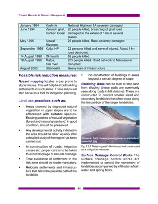 Natural Hazards & Disaster Management



    January 1994   Kashmir       National Highway 1A severely damaged
    June 1994      Varundh ghat, 20 people killed, breaching of ghat road
                   Konkan Coast damaged to the extent of 1km at several
                                 places
    May 1995       Aizwal        25 people killed. Road severely damaged
                   Mizoram
    September 1995 Kullu, HP     22 persons killed and several injured. About 1 km
                                 road destroyed
    14,August 1998 Okhimath      69 people killed
    18,August 1998 Malpa,        205 people killed. Road network to Mansarovar
                   Kali river    disrupted
    August 2003    Uttarkashi    Heavy loss of infrastructure

Possible risk reduction measures:                        §     No construction of buildings in areas
                                                               beyond a certain degree of slope
Hazard mapping locates areas prone to
slope failures. This will help to avoid building         Retaining Walls can be built to stop land
settlements in such areas. These maps will               from slipping (these walls are commonly
                                                         seen along roads in hill stations). These are
also serve as a tool for mitigation planning.
                                                         constructed to prevent smaller sized and
                                                         secondary landslides that often occur along
Land use practices such as:                              the toe portion of the larger landslides.
§      Areas covered by degraded natural
       vegetation in upper slopes are to be
       afforested with suitable species.
       Existing patches of natural vegetation
       (forest and natural grass land) in good
       condition, should be preserved
§      Any developmental activity initiated in
       the area should be taken up only after
       a detailed study of the region has been            Source: http://www.geoengineer.org/photos/
       carried out.                                       reearth1.jpg

§      In construction of roads, irrigation              Fig. 2.6.7 Retaining wall - Reinforced wall constructed
       canals etc. proper care is to be taken            as a mitigation measure.
       to avoid blockage of natural drainage             Surface Drainage Control Works The
§      Total avoidance of settlement in the              surface drainage control works are
       risk zone should be made mandatory.               implemented to control the movement of
§      Relocate settlements and infrastruc-              landslides accompanied by infiltration of rain
       ture that fall in the possible path of the        water and spring flows.
       landslide



                                                    44
 