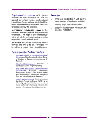 Natural Hazards & Disaster Management


Engineered structures with strong                           Exercise
foundations can withstand or take the
                                                            1.   What are landslides ? List out five
ground movement forces. Underground
                                                                 major causes of landslides in India.
installations (pipes, cables, etc.) should be
made flexible to move in order to withstand                 2.   Identify major type of landslides.
forces caused by the landslide                              3.   Suggest risk reduction measures for
Increasing vegetation cover is the                               landslide mitigation.
cheapest and most effective way of arresting
landslides. This helps to bind the top layer
of the soil with layers below, while preventing
excessive run-off and soil erosion.
Insurance will assist individuals whose
homes are likely to be damaged by
landslides or by any other natural hazards.

References for further reading:
§    http://www.csre.iitb.ac.in/rn/resume/landslide/
     lsl.htm Landslide Information System - Center
     of Studies in Resource Engineering IIT
     Mumbai.
§    http://landslides.usgs.gov USGS National
     Landslide Hazards Program (NLHP)
§    http://www.fema.gov/hazards/landslides/
     landslif.shtm      Federal      Emergency
     Management Agency FEMA, USA is tasked
     with responding to, planning for, recovering
     from and mitigating against disasters.
§    http://ilrg.gndci.pg.cnr.it/ The International
     Landslide Research Group (ILRG) is an
     informal group of individuals concerned about
     mass earth movement and interested in
     sharing information on landslide research.




                                                       45
 