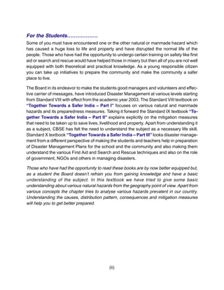 For the Students………………
Some of you must have encountered one or the other natural or manmade hazard which
has caused a huge loss to life and property and have disrupted the normal life of the
people. Those who have had the opportunity to undergo certain training on safety like first
aid or search and rescue would have helped those in misery but then all of you are not well
equipped with both theoretical and practical knowledge. As a young responsible citizen
you can take up initiatives to prepare the community and make the community a safer
place to live.

The Board in its endeavor to make the students good managers and volunteers and effec-
tive carrier of messages, have introduced Disaster Management at various levels starting
from Standard VIII with effect from the academic year 2003. The Standard VIII textbook on
“Together Towards a Safer India – Part I” focuses on various natural and manmade
hazards and its preparedness measures. Taking it forward the Standard IX textbook “To-
gether Towards a Safer India – Part II” explains explicitly on the mitigation measures
that need to be taken up to save lives, livelihood and property. Apart from understanding it
as a subject, CBSE has felt the need to understand the subject as a necessary life skill.
Standard X textbook “Together Towards a Safer India – Part III” looks disaster manage-
ment from a different perspective of making the students and teachers help in preparation
of Disaster Management Plans for the school and the community and also making them
understand the various First Aid and Search and Rescue techniques and also on the role
of government, NGOs and others in managing disasters.

Those who have had the opportunity to read these books are by now better equipped but,
as a student the Board doesn’t refrain you from gaining knowledge and have a basic
understanding of the subject. In this textbook we have tried to give some basic
understanding about various natural hazards from the geography point of view. Apart from
various concepts the chapter tries to analyse various hazards prevalent in our country.
Understanding the causes, distribution pattern, consequences and mitigation measures
will help you to get better prepared.




                                            (ii)
 
