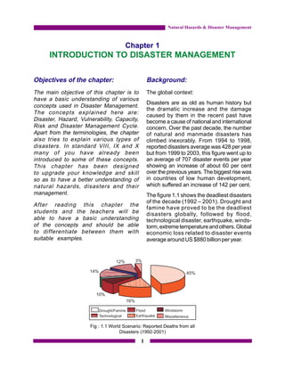 Natural Hazards & Disaster Management



                                      Chapter 1
      INTRODUCTION TO DISASTER MANAGEMENT

Objectives of the chapter:                        Background:
The main objective of this chapter is to          The global context:
have a basic understanding of various
                                                  Disasters are as old as human history but
concepts used in Disaster Management.
                                                  the dramatic increase and the damage
The concepts explained here are:                  caused by them in the recent past have
Disaster, Hazard, Vulnerability, Capacity,        become a cause of national and international
Risk and Disaster Management Cycle.               concern. Over the past decade, the number
Apart from the terminologies, the chapter         of natural and manmade disasters has
also tries to explain various types of            climbed inexorably. From 1994 to 1998,
disasters. In standard VIII, IX and X             reported disasters average was 428 per year
many of you have already been                     but from 1999 to 2003, this figure went up to
introduced to some of these concepts.             an average of 707 disaster events per year
This chapter has been designed                    showing an increase of about 60 per cent
to upgrade your knowledge and skill               over the previous years. The biggest rise was
so as to have a better understanding of           in countries of low human development,
natural hazards, disasters and their              which suffered an increase of 142 per cent.
management.                                       The figure 1.1 shows the deadliest disasters
                                                  of the decade (1992 – 2001). Drought and
After reading this chapter the
                                                  famine have proved to be the deadliest
students and the teachers will be                 disasters globally, followed by flood,
able to have a basic understanding                technological disaster, earthquake, winds-
of the concepts and should be able                torm, extreme temperature and others. Global
to differentiate between them with                economic loss related to disaster events
suitable examples.                                average around US $880 billion per year.




                      Fig : 1.1 World Scenario: Reported Deaths from all
                                     Disasters (1992-2001)

                                              1
 