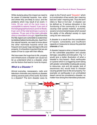 Natural Hazards & Disaster Management


While studying about the impact we need to            origin to the French word “Desastre” which
be aware of potential hazards, how, when              is a combination of two words ‘des’ meaning
and where they are likely to occur, and the           bad and ‘aster’ meaning star. Thus the term
problems which may result of an event. In             refers to ‘Bad or Evil star’. A disaster can
India, 59 per cent of the land mass is                be defined as “A serious disruption in the
susceptible to seismic hazard; 5 per cent of          functioning of the community or a society
the total geographical area is prone to floods;       causing wide spread material, economic,
8 per cent of the total landmass is prone to          social or environmental losses which exceed
cyclones; 70 per cent of the total cultivable         the ability of the affected society to cope
area is vulnerable to drought. Apart from this        using its own resources”.
the hilly regions are vulnerable to avalanches/
landslides/hailstorms/cloudbursts. Apart from         A disaster is a result from the combination
the natural hazards, we need to know about            of hazard, vulnerability and insufficient
the other manmade hazards which are                   capacity or measures to reduce the potential
frequent and cause huge damage to life and            chances of risk.
property. It is therefore important that we are
                                                      A disaster happens when a hazard impacts
aware of how to cope with their effects.
                                                      on the vulnerable population and causes
We have seen the huge loss to life, property          damage, casualties and disruption. Fig: 1.2
and infrastructure a disaster can cause but           would give a better illustration of what a
let us understand what is a disaster, what            disaster is. Any hazard – flood, earthquake
are the factors that lead to it and its impact.       or cyclone which is a triggering event along
                                                      with greater vulnerability (inadequate access
What is a Disaster ?                                  to resources, sick and old people, lack of
                                                      awareness etc) would lead to disaster
Almost everyday, newspapers, radio and                causing greater loss to life and property. For
television channels carry reports on disaster         example; an earthquake in an uninhabited
striking several parts of the world. But what         desert cannot be considered a disaster, no
is a disaster? The term disaster owes its             matter how strong the intensities produced.




                                             Fig: 1.2
                                                  3
 