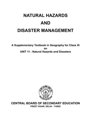 NATURAL HAZARDS
AND
DISASTER MANAGEMENT
A Supplementary Textbook in Geography for Class XI
on
UNIT 11 : Natural Hazards and Disasters
CENTRAL BOARD OF SECONDARY EDUCATION
PREET VIHAR, DELHI - 110092
 